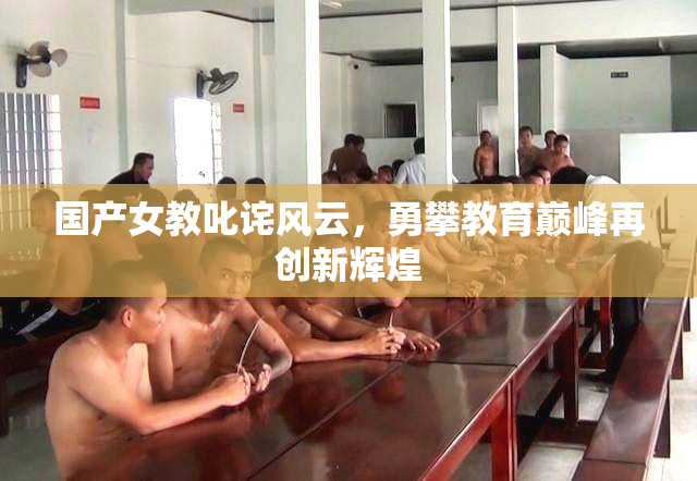 国产女教叱诧风云，勇攀教育巅峰再创新辉煌
