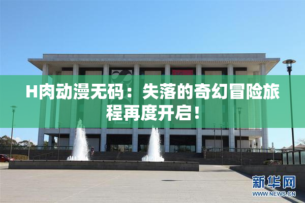 H肉动漫无码：失落的奇幻冒险旅程再度开启！