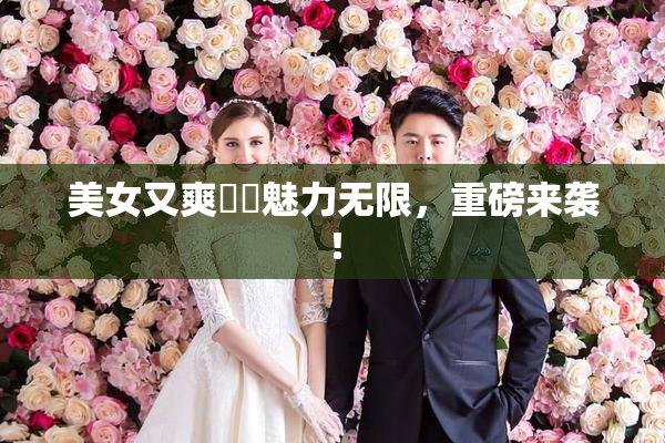 美女又爽❌‌魅力无限，重磅来袭！