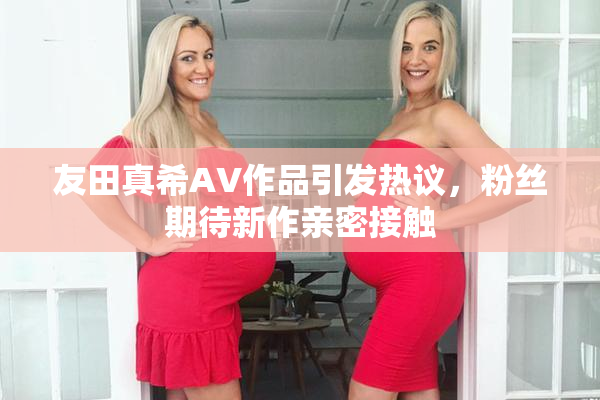 友田真希AV作品引发热议，粉丝期待新作亲密接触