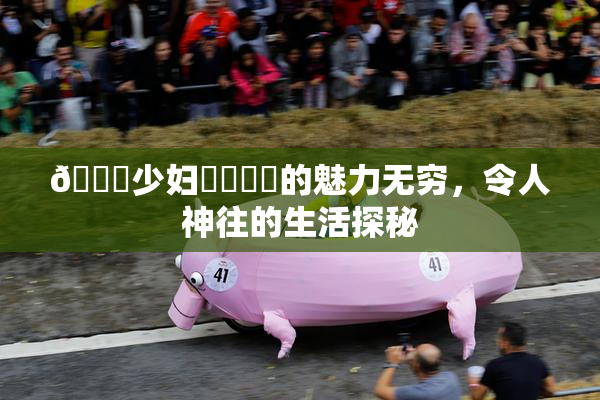 🔞少妇❌‌❌‌的魅力无穷，令人神往的生活探秘