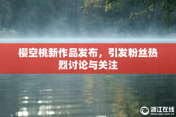 樱空桃新作品发布，引发粉丝热烈讨论与关注