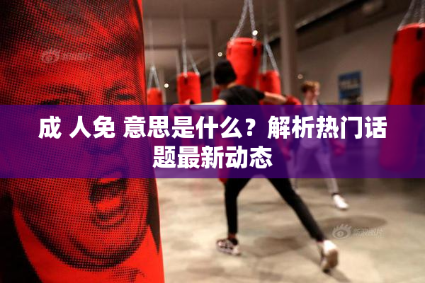 成 人免 意思是什么？解析热门话题最新动态