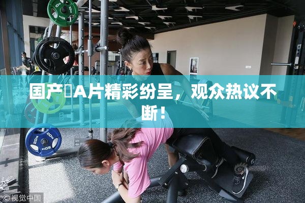 国产婬A片精彩纷呈，观众热议不断！