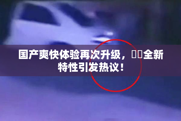 国产爽快体验再次升级，❌‌全新特性引发热议！