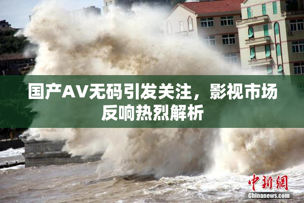 国产AV无码引发关注，影视市场反响热烈解析