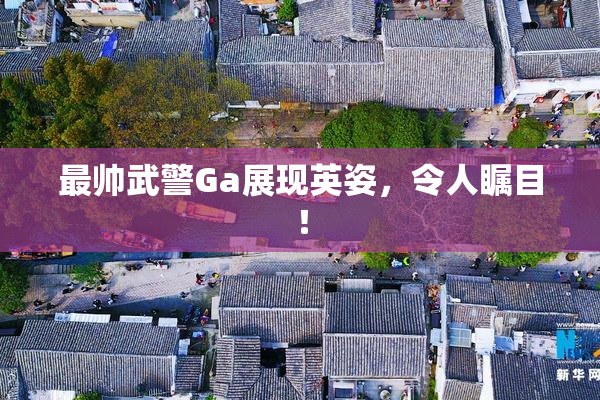 最帅武警Ga展现英姿，令人瞩目！