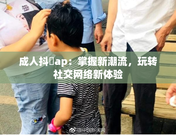成人抖抈ap：掌握新潮流，玩转社交网络新体验