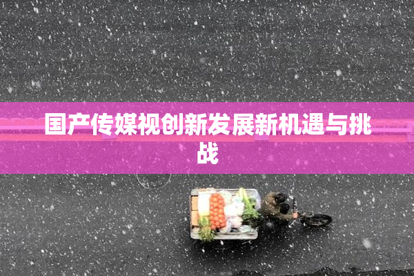 国产传媒视创新发展新机遇与挑战