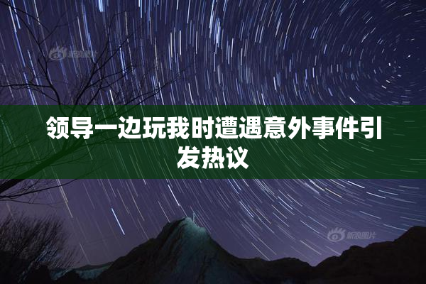 领导一边玩我时遭遇意外事件引发热议