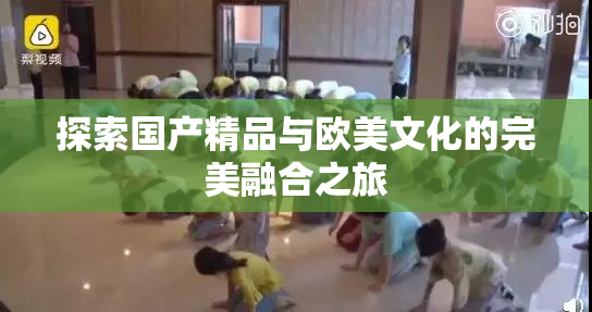 探索国产精品与欧美文化的完美融合之旅
