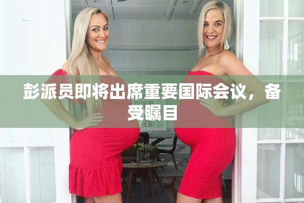 彭派员即将出席重要国际会议，备受瞩目