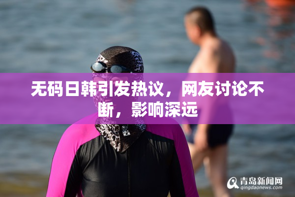 无码日韩引发热议，网友讨论不断，影响深远