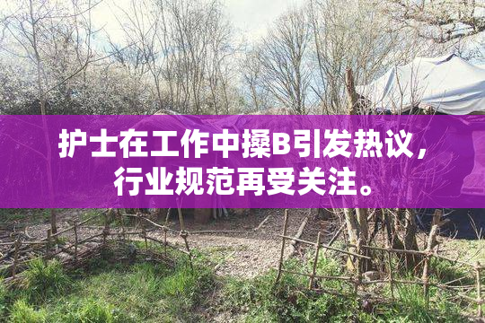 护士在工作中搡B引发热议，行业规范再受关注。