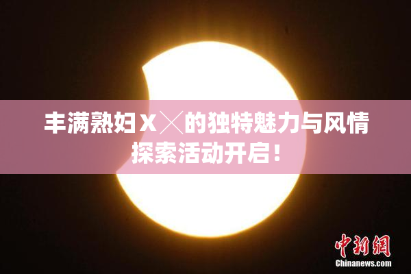 丰满熟妇Ⅹ╳的独特魅力与风情探索活动开启！