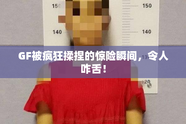 GF被疯狂揉捏的惊险瞬间，令人咋舌！