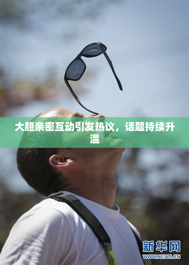 大胆亲密互动引发热议，话题持续升温