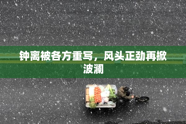 钟离被各方重写，风头正劲再掀波澜