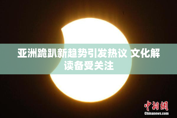 亚洲跪趴新趋势引发热议 文化解读备受关注