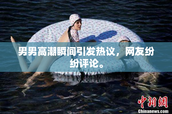 男男高潮瞬间引发热议，网友纷纷评论。