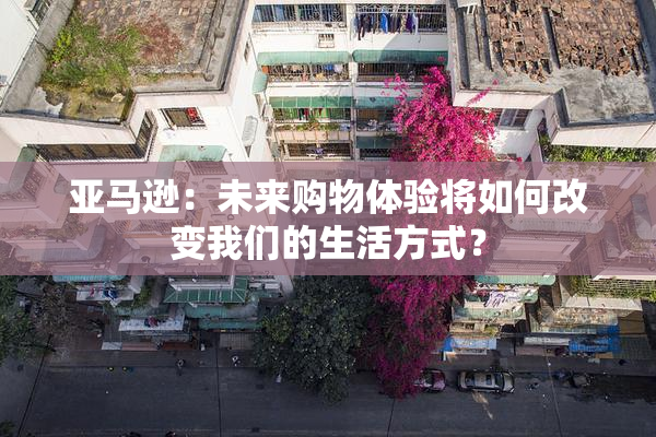 亚马逊：未来购物体验将如何改变我们的生活方式？