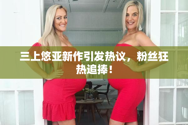 三上悠亚新作引发热议，粉丝狂热追捧！