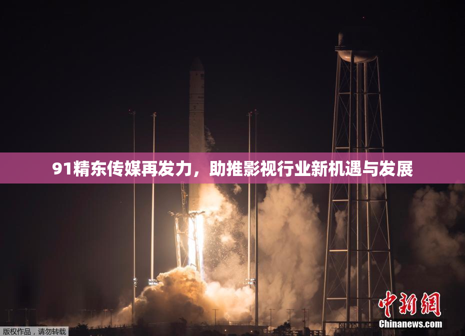 91精东传媒再发力，助推影视行业新机遇与发展