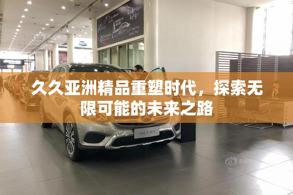 久久亚洲精品重塑时代，探索无限可能的未来之路