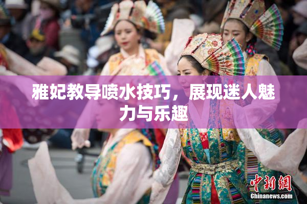 雅妃教导喷水技巧，展现迷人魅力与乐趣