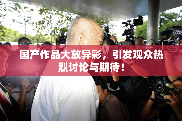 国产作品大放异彩，引发观众热烈讨论与期待！