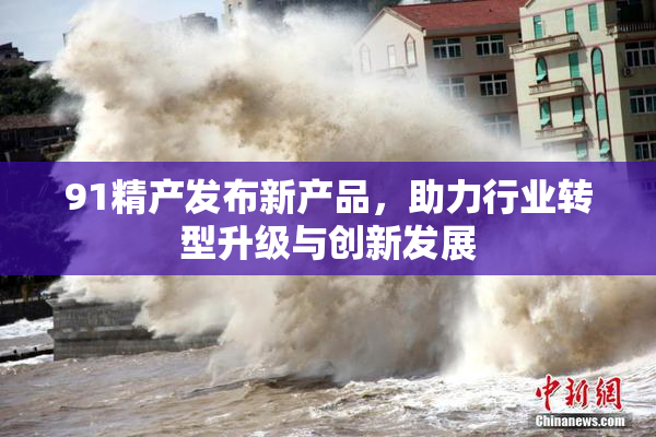 91精产发布新产品，助力行业转型升级与创新发展