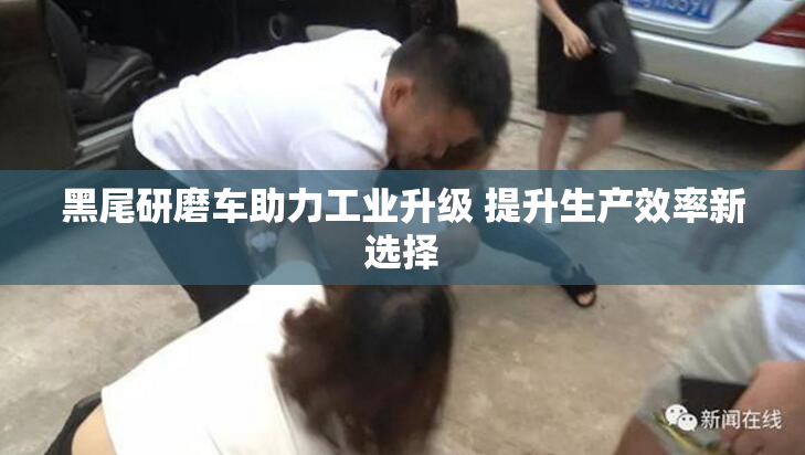 黑尾研磨车助力工业升级 提升生产效率新选择