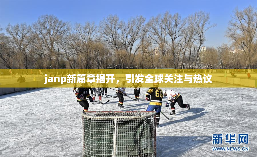 janp新篇章揭开，引发全球关注与热议