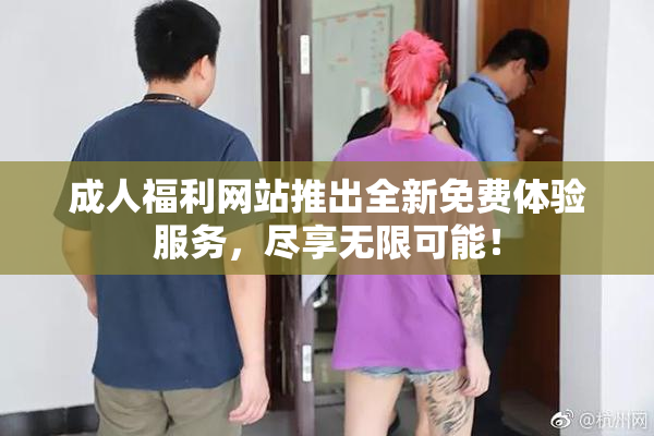成人福利网站推出全新免费体验服务，尽享无限可能！