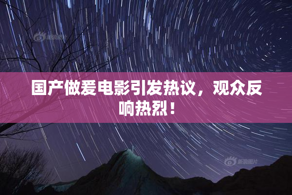 国产做爰电影引发热议，观众反响热烈！