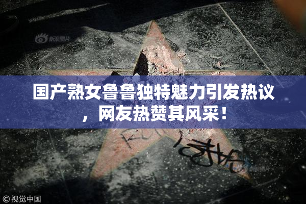 国产熟女鲁鲁独特魅力引发热议，网友热赞其风采！