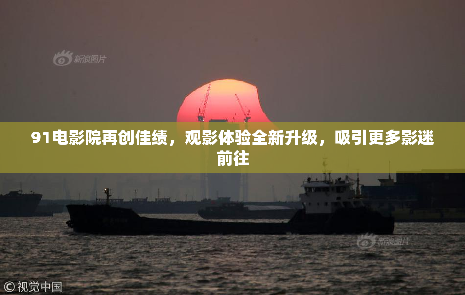 91电影院再创佳绩，观影体验全新升级，吸引更多影迷前往