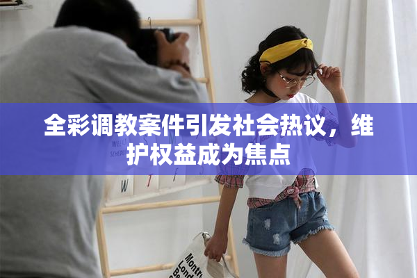 全彩调教案件引发社会热议，维护权益成为焦点