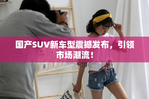 国产SUV新车型震撼发布，引领市场潮流！