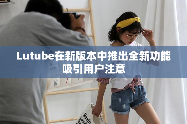 Lutube在新版本中推出全新功能吸引用户注意