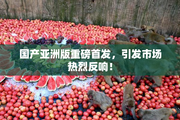 国产亚洲版重磅首发，引发市场热烈反响！