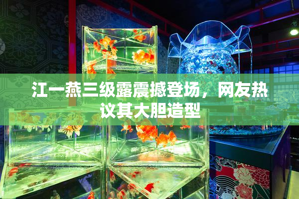 江一燕三级露震撼登场，网友热议其大胆造型