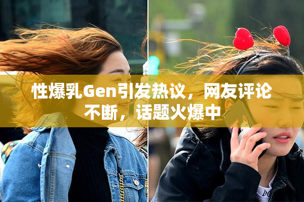 性爆乳Gen引发热议，网友评论不断，话题火爆中