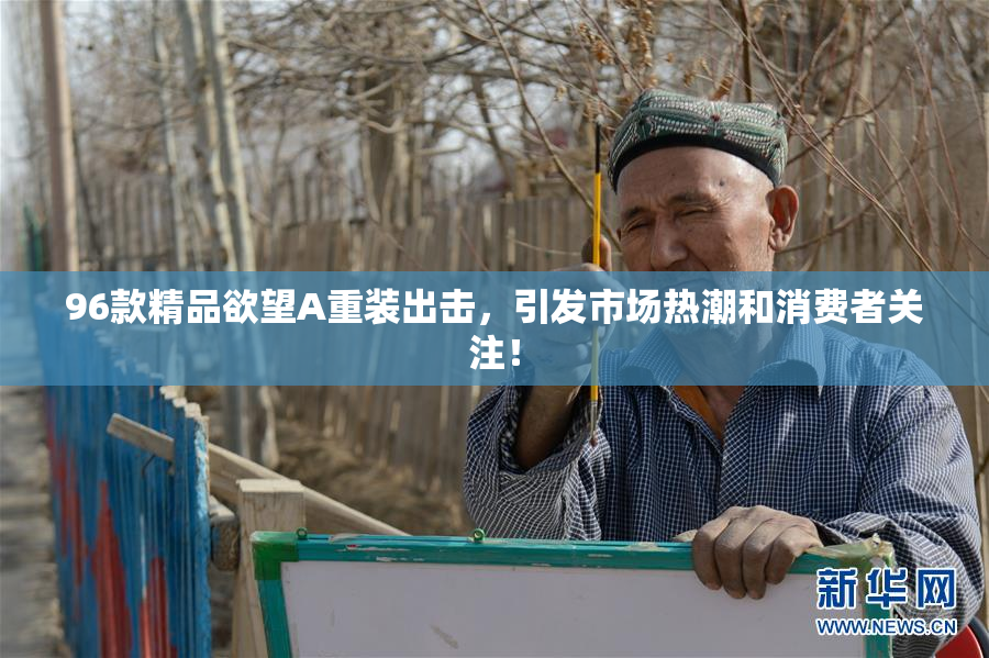 96款精品欲望A重装出击，引发市场热潮和消费者关注！