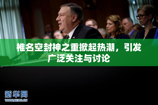 椎名空封神之重掀起热潮，引发广泛关注与讨论