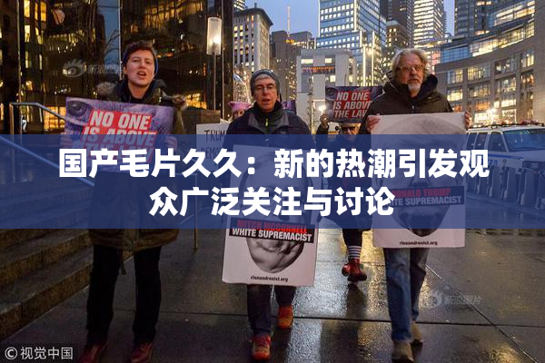 国产毛片久久：新的热潮引发观众广泛关注与讨论