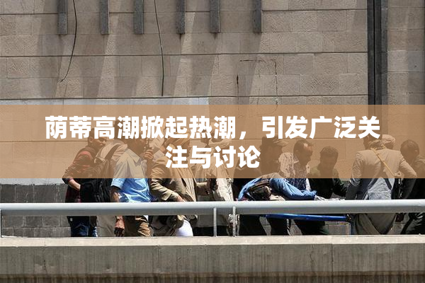 荫蒂高潮掀起热潮，引发广泛关注与讨论