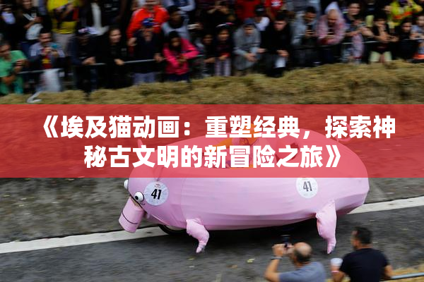 《埃及猫动画：重塑经典，探索神秘古文明的新冒险之旅》