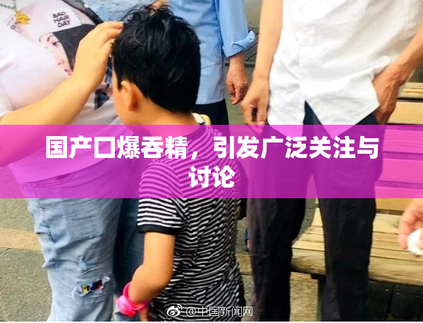国产囗爆吞精，引发广泛关注与讨论