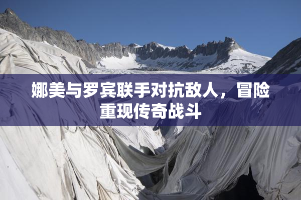 娜美与罗宾联手对抗敌人，冒险重现传奇战斗
